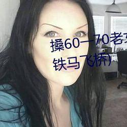 搡60一70老女人老熟女最新章節(鐵馬飛橋)