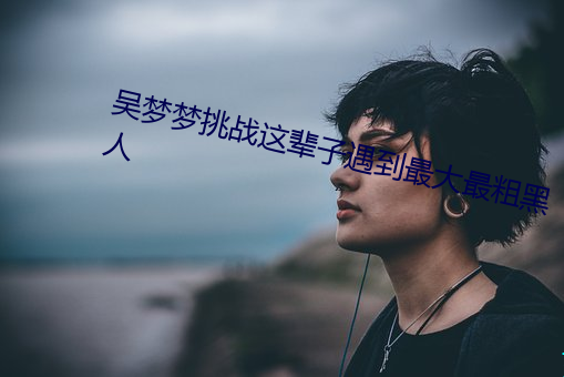 吴梦梦挑战Ⱳ粗黑人 喜色