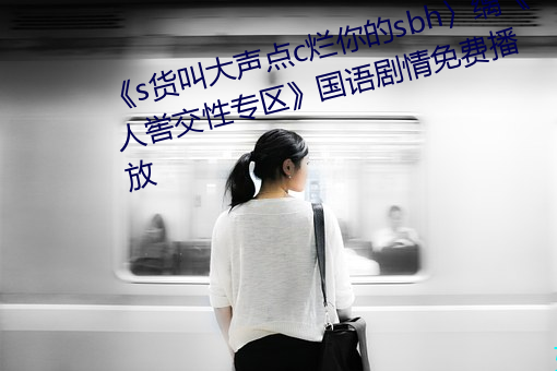 《s货叫大(大)声点c烂你的(的)sbh〉缡《人喾交(交)性(性)专区(區)》国语(語)剧(劇)情免费(費)播放