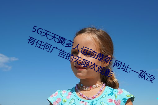 5G天天奭多人运动最新 网址:一款没有任何广告的无限次观影 （挨肩搭背）