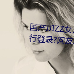 国产(chǎn)JJIZZ女人多水喷水观看需进行登录?网友:使用游客身份