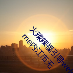 火辣辣福引导welcome无限看:火辣辣福引导welcome内江市无