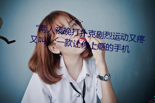 “两人夜晚打扑克剧烈运动又疼又叫”:一款让你上瘾的手机 （锱铢不爽）