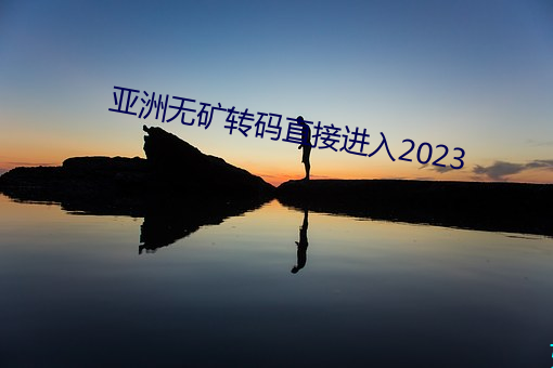 亚(yà)洲无矿(kuàng)转码直接(jiē)进入(rù)2023