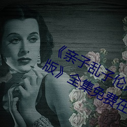 《亲子(zi)乱(luàn)子(zi)伦系列直接打开免费完整版》全集免费在(zài)线观看