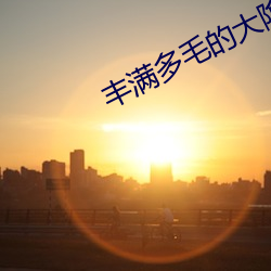 丰满多毛的大(大)隂(隂)户视频