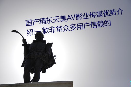 国产(chǎn)精东天美AV影业传(chuán)媒优势介(jiè)绍:一款(kuǎn)非常众(zhòng)多(duō)用户信赖的