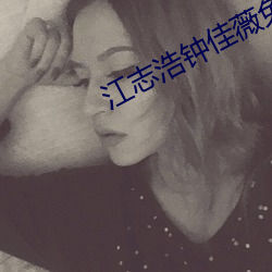 江志浩(浩)钟佳薇免费阅读