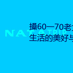 搡(sǎng)60一70老女人老妇女(探寻晚年生活的美好(hǎo)与挑战)