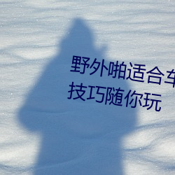 野外啪适合(hé)车内双人运动的姿势和技巧随(suí)你玩