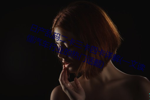 日产乱码二卡三卡四卡详解(一文读懂汽车行业的热门话题) （众喣飃山）