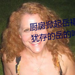 厨房掀起(起)岳(嶽)裙子(子)从后面进(進)去 风韵(韻)犹存(存)的(的)岳的呻吟∴九十(十)五章