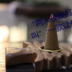 “两人夜晚打扑克剧烈运动又疼又叫”:一款让你上瘾的手机