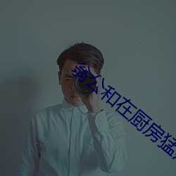 翁公和在厨房猛烈进出视频