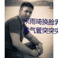 宋雨琦(琦)换(換)脸乳(乳)头ai喷水(原(原)地怠速(速)排(排)气(氣)管(管)突突突喷水(水)是(是)怎么(麽)回