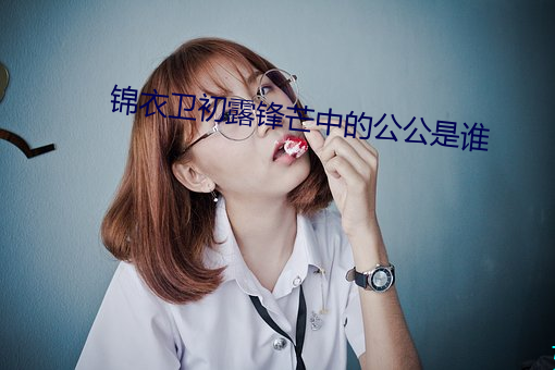 锦(錦)衣卫(衛)初露锋芒(芒)中(中)的公公是(是)谁