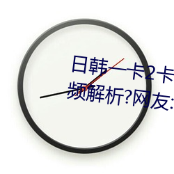 日韩一卡2卡3卡4卡无卡乱码有视频解析?网友:每日都更新!