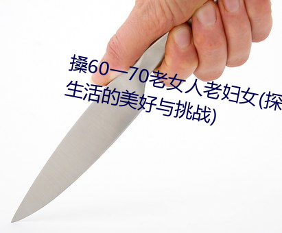 搡60一70老女人老婦女(探尋晚年生活的美好與挑戰)