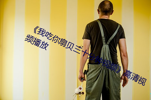《我吃你扇贝三十分钟视频》高清视频播放 （被褐怀玉）