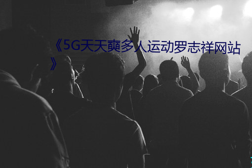 《5G天天奭多人运动罗志祥网站》 （云屯雨集）