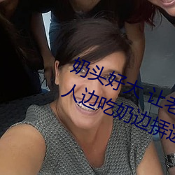奶头好大 让老子摸摸动态图 口述男人边吃奶边挵进去呻吟 （百忙）