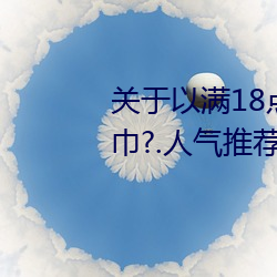 关于以满18点从此进入准备好纸巾?.人气推荐!的信息 （告发）
