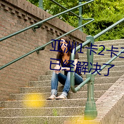 亚洲1卡2卡三卡4卡5卡乱码问题已经解决了 （安分知足）