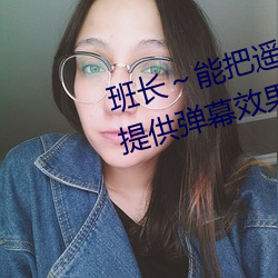 班长(zhǎng)~能把(bǎ)遥控器跳(tiào)d关了嘛视频提供(gōng)弹幕效果(guǒ)