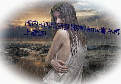 国内ai明星造梦鞠婧祎mv青岛再上巅峰!