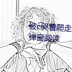 被c哭着爬走又被拉回来挺进(進)h无(無)弹(彈)窗(窗)阅读(讀)