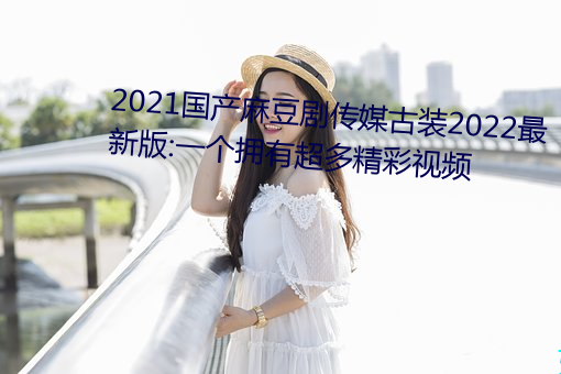 2021国产麻豆剧传媒古装2022最新版:一个拥有超多精彩视频 （不仁）