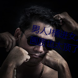 男人J桶进女(女)人(人)P无(無)遮挡(擋)全程揭露(露):画(畫)质(質)也(也)太(太)顶了!