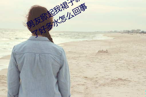 男友掀起我裙子就爆插到後面陰道出了好多水怎麽回事