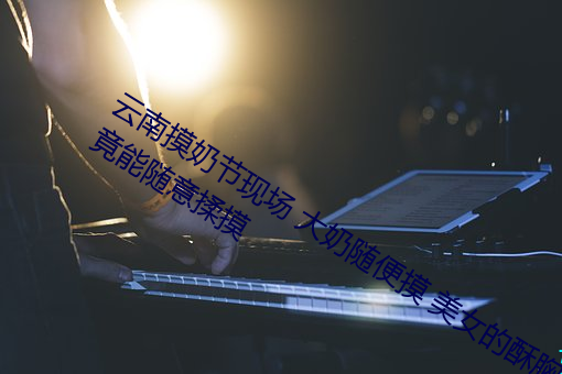 云南摸奶节现场 大奶随便摸 美女的酥胸竟能随意揉摸