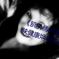 《肌肌桶肤肤免费30分》:让你的肌肤(fū)健康焕发的(de)美容神器