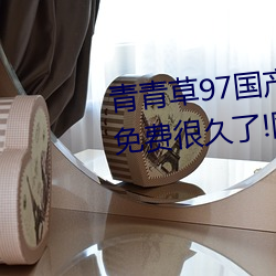青青草97國産精品免費觀看持續免費很久了!網友:馬上就來看
