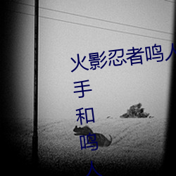 火(huǒ)影(yǐng)忍者鸣人(rén)强x纲手(火(huǒ)影忍者纲(gāng)手和鸣人)