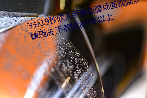 3分19秒砍人手脚血腥场面视频涉嫌违法 下载转发5年以上