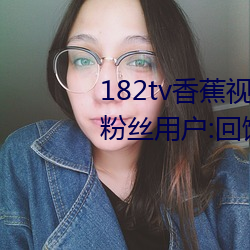182tv香蕉視頻永久網站無限看?粉絲用戶:回饋新老用戶!