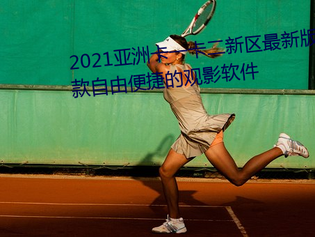 2021亚洲卡一卡二新区最新版:一款自由便捷的观影软件