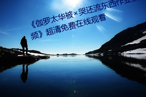 《伽罗太华被(被)哭(哭)还流(流)东(東)西(西)作(作)业(業)视频》超清免费在线(線)观看