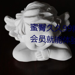 蜜臀久久99精品久久久久久(ji)无(wú)需(x)会(hu)员就(jiù)能体验所(su)有