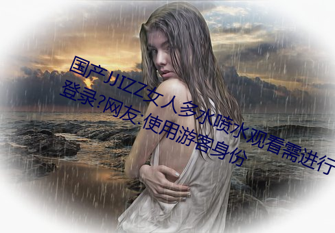 国产(産)JJIZZ女人(人)多水喷水观(觀)看(看)需进行登(登)录?网(網)友:使用游(遊)客(客)身(身)份(份)