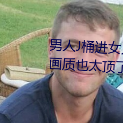 男人J桶进女人P无遮挡全程揭露:画质也太顶了!