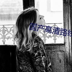 国产高(高)清路线(線)一(一)路线二(二)2022