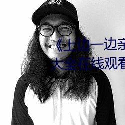 《上(上)边一(一)边(邊)亲下(下)边一(一)面(面)膜》视频大(大)全(全)在线观看(看)