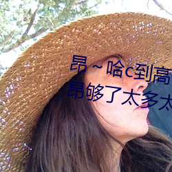 昂～哈c到高c了求求了 哈昂～哈昂够了太多太深