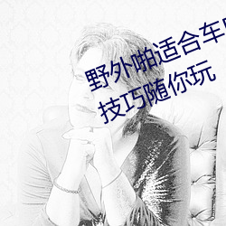 野外啪适合车内双人运动的姿势和技巧随你玩 （准平原）