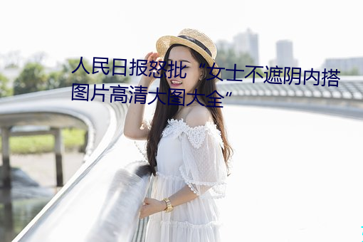 人民日報怒批“女士不遮陰內搭圖片高清大圖大全”