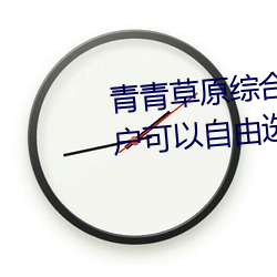 青(qīng)青草(cǎo)原综合(hé)久久大伊人精品(pǐn):用(yòng)户可以自由选择自己想看(kàn)的(de)